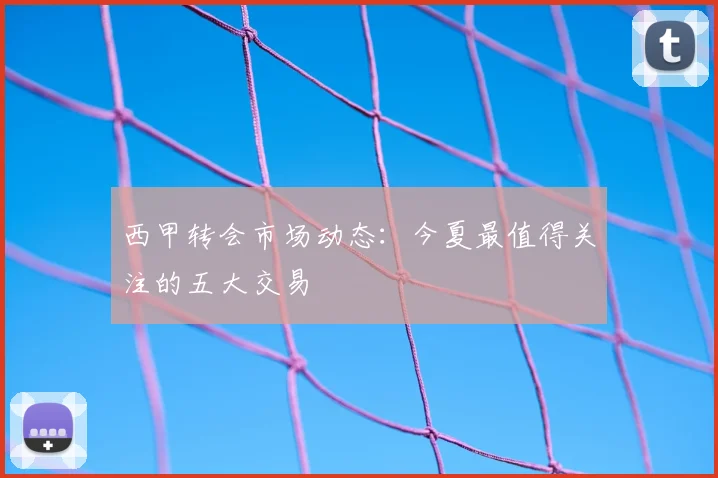西甲转会市场动态：今夏最值得关注的五大交易