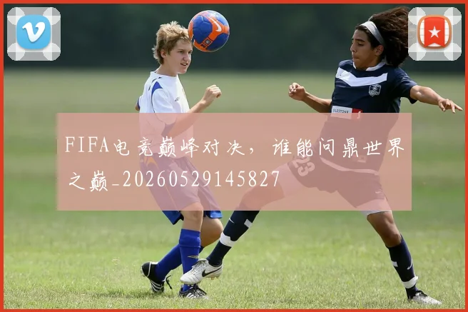 FIFA电竞巅峰对决，谁能问鼎世界之巅_20260529145827