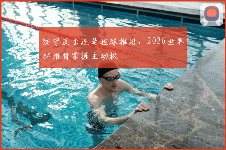 防守反击还是控球推进，2026世界杯谁将掌握主动权