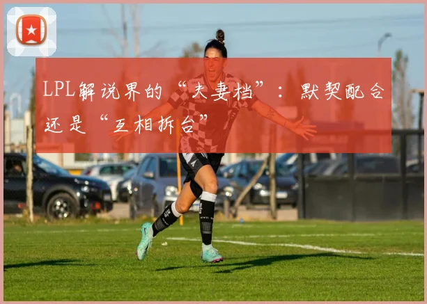 LPL解说界的“夫妻档”：默契配合还是“互相拆台”