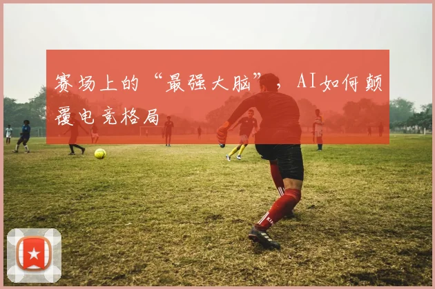 赛场上的“最强大脑”，AI如何颠覆电竞格局