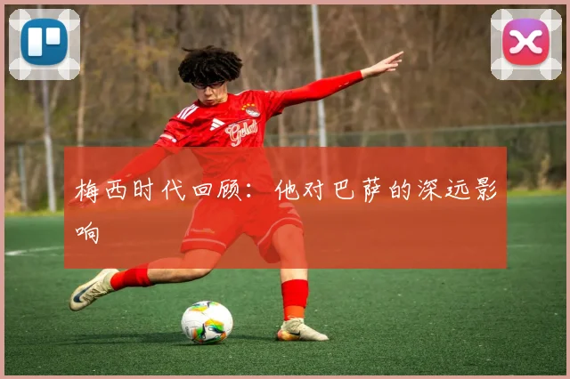 梅西时代回顾：他对巴萨的深远影响