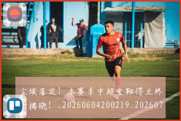尘埃落定！本赛季中超金靴得主终于揭晓！_20260604200219_20260710002640
