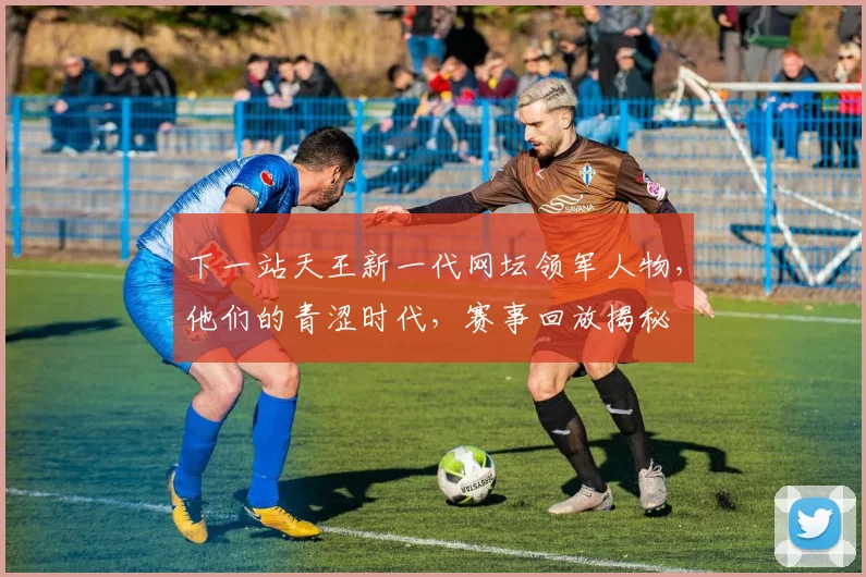 下一站天王新一代网坛领军人物，他们的青涩时代，赛事回放揭秘